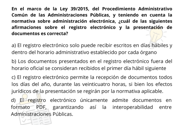 En el marco de la Ley 39/2015, del Procedimiento Administrativo Común de las Administraciones Públicas, y teniendo en cuenta la normativa sobre administración electrónica, ¿cuál de las siguientes afirmaciones sobre el registro electrónico y la presentación de documentos es correcta? El registro electrónico solo puede recibir escritos en días hábiles y dentro del horario administrativo establecido por cada órgano. Los documentos presentados en el registro electrónico fuera del horario oficial se consideran recibidos el primer día hábil siguiente. El registro electrónico permite la recepción de documentos todos los días del año, durante las veinticuatro horas, si bien los efectos jurídicos de la presentación se regirán por la normativa aplicable. El registro electrónico únicamente admite documentos en formato PDF, garantizando así la interoperabilidad entre Administraciones Públicas.